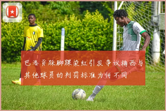 巴洛贡踩脚踝染红引发争议梅西与其他球员的判罚标准为何不同