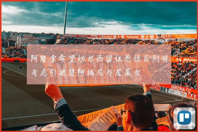 阿隆索希望切尔西留住恩佐否则将考虑引进楚阿梅尼与居莱尔