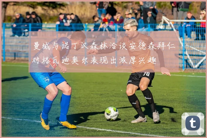 曼城与诺丁汉森林洽谈安德森拜仁对格瓦迪奥尔表现出浓厚兴趣
