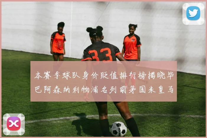本赛季球队身价贬值排行榜揭晓毕巴阿森纳利物浦名列前茅国米皇马紧随其后