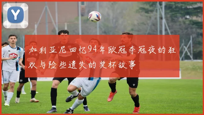 加利亚尼回忆94年欧冠夺冠夜的狂欢与险些遗失的奖杯故事