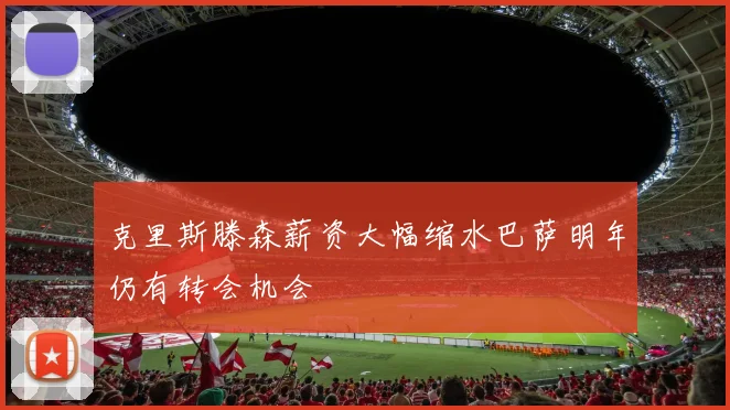 克里斯滕森薪资大幅缩水巴萨明年仍有转会机会