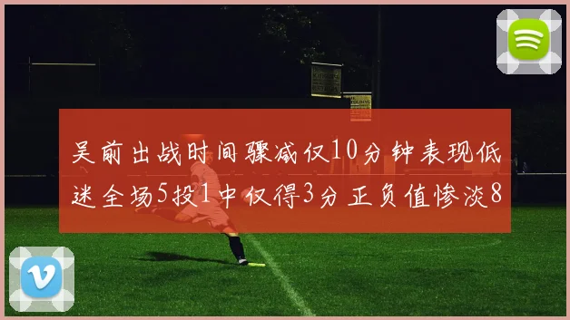 吴前出战时间骤减仅10分钟表现低迷全场5投1中仅得3分正负值惨淡8