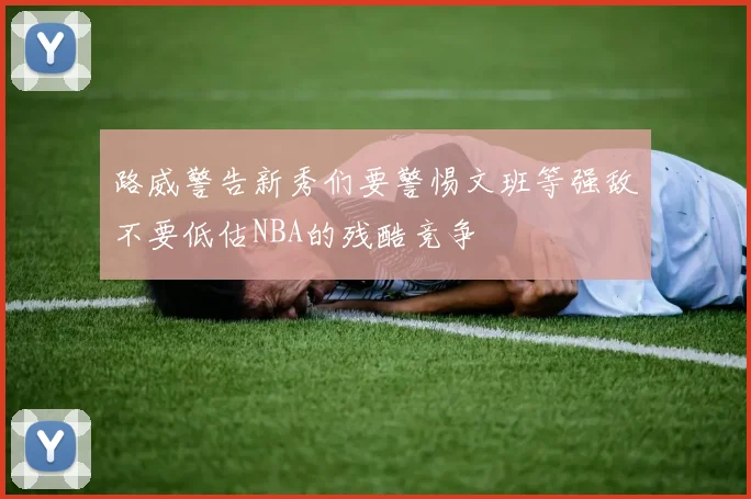 路威警告新秀们要警惕文班等强敌不要低估NBA的残酷竞争