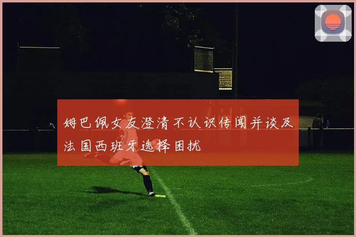 姆巴佩女友澄清不认识传闻并谈及法国西班牙选择困扰