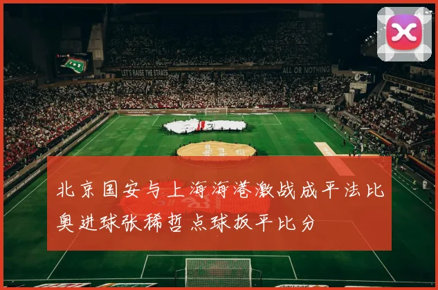 北京国安与上海海港激战成平法比奥进球张稀哲点球扳平比分