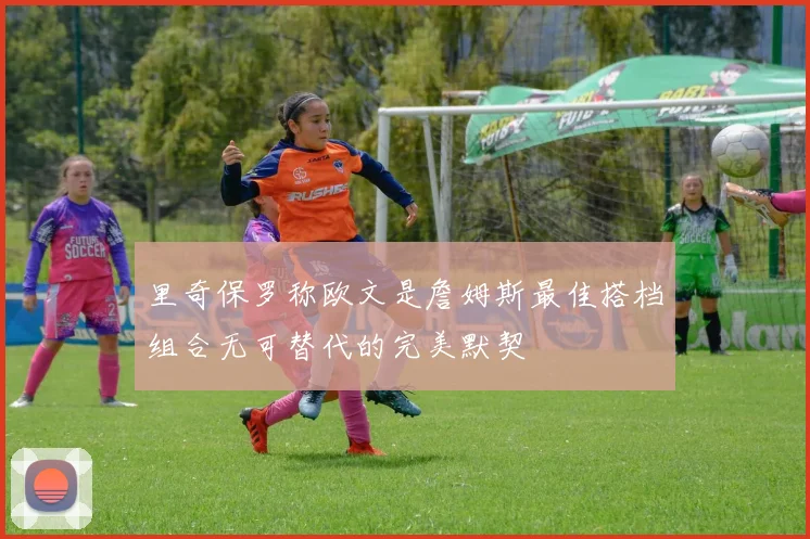 里奇保罗称欧文是詹姆斯最佳搭档组合无可替代的完美默契