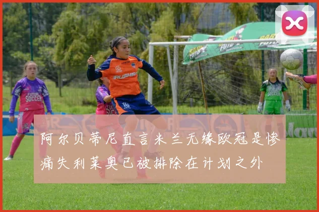 阿尔贝蒂尼直言米兰无缘欧冠是惨痛失利莱奥已被排除在计划之外