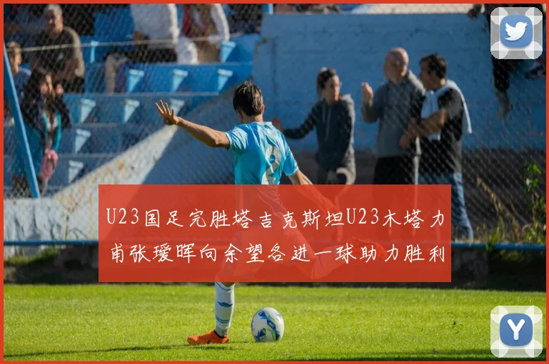 U23国足完胜塔吉克斯坦U23木塔力甫张瑷晖向余望各进一球助力胜利
