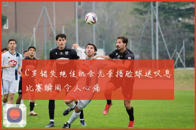C罗错失绝佳机会无奈捂脸球迷叹息比赛瞬间令人心痛