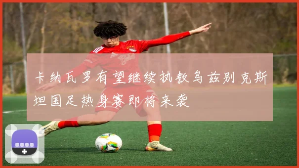 卡纳瓦罗有望继续执教乌兹别克斯坦国足热身赛即将来袭