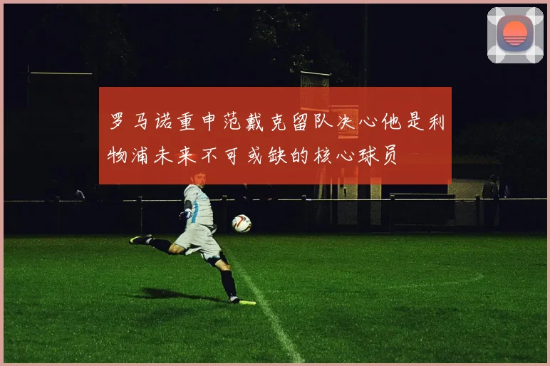 罗马诺重申范戴克留队决心他是利物浦未来不可或缺的核心球员