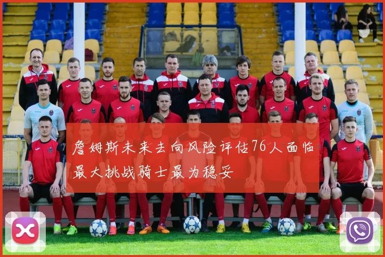 詹姆斯未来去向风险评估76人面临最大挑战骑士最为稳妥