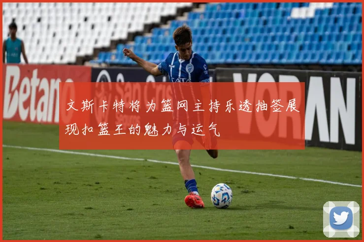 文斯卡特将为篮网主持乐透抽签展现扣篮王的魅力与运气