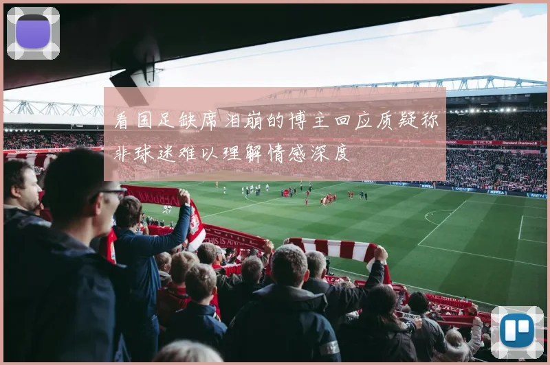 看国足缺席泪崩的博主回应质疑称非球迷难以理解情感深度