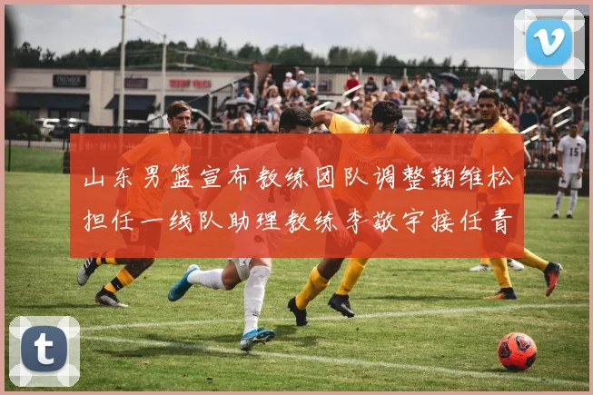 山东男篮宣布教练团队调整鞠维松担任一线队助理教练李敬宇接任青年队主教练