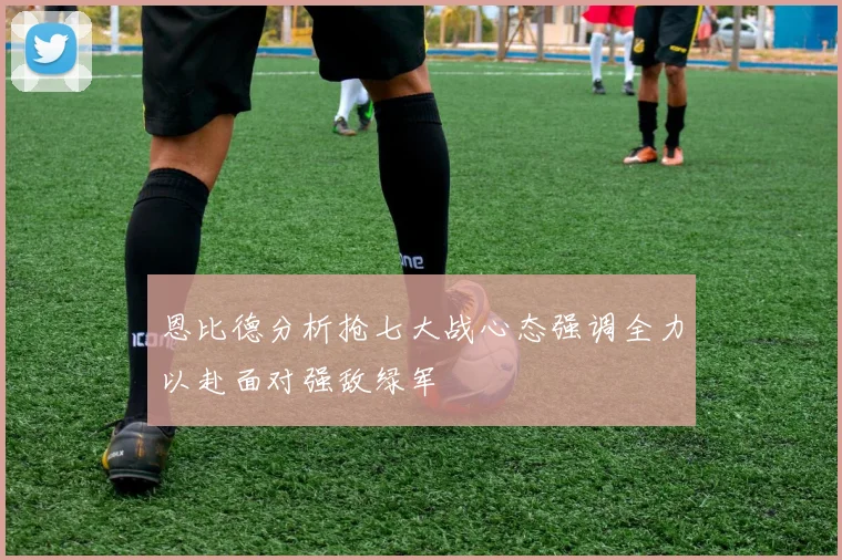 恩比德分析抢七大战心态强调全力以赴面对强敌绿军