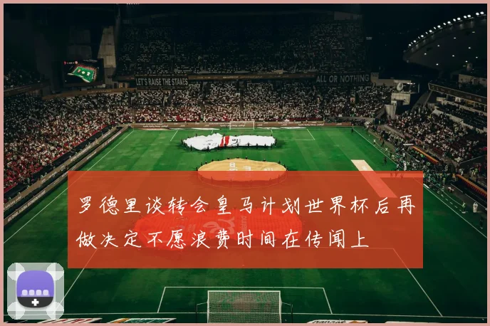 罗德里谈转会皇马计划世界杯后再做决定不愿浪费时间在传闻上