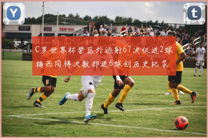 C罗世界杯禁区外远射67次仅进2球梅西同样次数却进6球创历史纪录