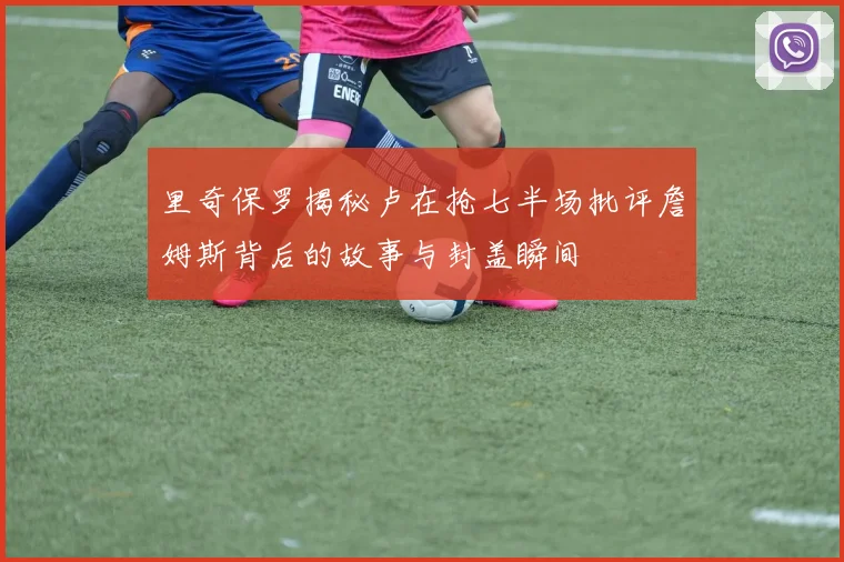 里奇保罗揭秘卢在抢七半场批评詹姆斯背后的故事与封盖瞬间