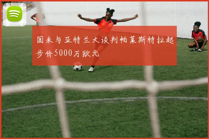 国米与亚特兰大谈判帕莱斯特拉起步价5000万欧元