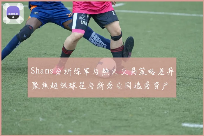 Shams分析绿军与热火交易策略差异聚焦超级球星与新秀合同选秀资产